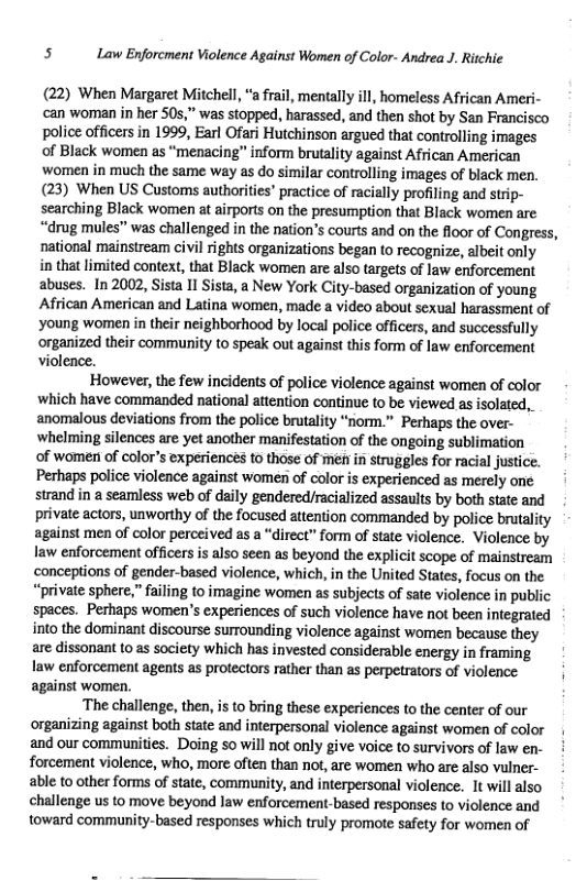 5 Law Enforcment Violence Against Women of Color- Andrea J. Ritchie (22) When Margaret Mitchell, “a frail, mentally ill, homeless African Ameri- ‘can woman in her 50,” was stopped, harassed, and then shot by San Francisco police officers in 1999, Earl Ofari Hutchinson argued that controlling images of Black women as “menacing” inform brutalty against African American women in much the same way as do similar controlling images of black men. (23) When US Customs authorities” practice of racially profiling and strip- searching Black women at airports on the presumption that Black women are “drug mules” was challenged in the nation’s courts and on the floor of Congress, national mainstream civil rights organizations began to recognize, albeit only in that limited context, that Black women are also targets of law enforcement abuses. In 2002, Sista 11 Sista, a New York City-based organization of young African American and Latina women, made a video about sexual harassment of young women in their neighborhood by local police officers, and successfully organized their community o speak out against this form of law enforcement violence. However, the few incidents of police violence against women of color which have commanded national attention continue o be viewed as isolated, anomalous deviations from the police brutality “norm.” Perhaps the over- ‘whelming silences are et another manifestation of the ongoing sublimation of women of color’s experiences to those of men in struggles for racial justice. Perhaps police violence against women of color is experienced as merely one strand in a seamless web of daily gendered/racialized assaults by both state and private actors, unworthy of the focused attention commanded by police brutality against men of color perceived as a “direct” form of state violence. Violence by law enforcement officers is also seen as beyond the explicit scope of mainstream ‘conceptions of gender-based violence, which, in the United States, focus on the “private sphere,” failing to imagine women as subjects of sate violence in public spaces. Perhaps women’s experiences of such violence have not been integrated into the dominant discourse surrounding violence against women because they are dissonant (0 as society which has invested considerable energy in framing law enforcement agents as protectors rather than as perpetrators of violence against women, ‘The challenge, then, is to bring these experiences to the center of our organizing against both state and interpersonal violence against women of color and our communities. Doing so will not only give voice to survivors of law en- forcement violence, who, more often than not, are women who are also vulner- able to other forms of state, community, and interpersonal violence. 1t will also challenge us to move beyond law enforcement-based responses to violence and toward community-based responses which truly promote safety for women of